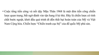 • Cuộc tổng tiến công và nổi dậy Mậu Thân 1968 là một đòn tiến công chiến
lược quan trọng, bất ngờ đánh vào tận hang ổ kẻ thù. Đây là chiến lược có tính
chất bước ngoặt, khởi đầu quá trình đi đến thất bại hoàn toàn của Mỹ và Việt
Nam Cộng hòa. Chiến lược “Chiến tranh cục bộ” của đế quốc Mỹ phá sản.
 