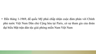 • Đến tháng 1-1969, đế quốc Mỹ phải chấp nhận cuộc đàm phán với Chính
phủ nước Việt Nam Dân chủ Cộng hòa tại Paris, có sự tham gia của đoàn
đại biểu Mặt trận dân tộc giải phóng miền Nam Việt Nam
 