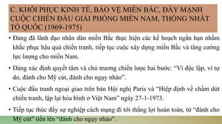 • Đảng đã lãnh đạo nhân dân miền Bắc thực hiện các kế hoạch ngắn hạn nhằm
khắc phục hậu quả chiến tranh, tiếp tục cuộc xây dựng miền Bắc và tăng cường
lực lượng cho miền Nam.
• Đảng xác định quyết tâm và chủ trương chiến lược hai bước: “Vì độc lập, vì tự
do, đánh cho Mỹ cút, đánh cho ngụy nhào”.
• Cuộc đấu tranh ngoại giao trên bàn Hội nghị Paris và “Hiệp định về chấm dứt
chiến tranh, lập lại hòa bình ở Việt Nam” ngày 27-1-1973.
• Tiếp tục thúc đẩy sự nghiệp cách mạng đi tới thắng lợi hoàn toàn, từ “đánh cho
Mỹ cút” tiến lên “đánh cho ngụy nhào”.
C. KHÔI PHỤC KINH TẾ, BẢO VỆ MIỀN BẮC, ĐẨY MẠNH
CUỘC CHIẾN ĐẤU GIẢI PHÓNG MIỀN NAM, THỐNG NHẤT
TỔ QUỐC (1969-1975)
 