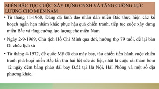 • Từ tháng 11-1968, Đảng đã lãnh đạo nhân dân miền Bắc thực hiện các kế
hoạch ngắn hạn nhằm khắc phục hậu quả chiến tranh, tiếp tục cuộc xây dựng
miền Bắc và tăng cường lực lượng cho miền Nam
• Ngày 2-9-1969, Chủ tịch Hồ Chí Minh qua đời, hưởng thọ 79 tuổi, để lại bản
Di chúc lịch sử
• Từ tháng 4-1972, đế quốc Mỹ đã cho máy bay, tàu chiến tiến hành cuộc chiến
tranh phá hoại miền Bắc lần thứ hai hết sức ác liệt, nhất là cuộc rải thảm bom
12 ngày đêm bằng pháo đài bay B.52 tại Hà Nội, Hải Phòng và một số địa
phương khác.
MIỀN BẮC TỤC CUỘC XÂY DỰNG CNXH VÀ TĂNG CƯỜNG LỰC
LƯỢNG CHO MIỀN NAM
 