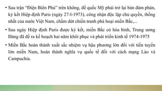 • Sau trận “Điện Biên Phủ” trên không, đế quốc Mỹ phải trở lại bàn đàm phán,
ký kết Hiệp định Paris (ngày 27-l-1973), công nhận độc lập chủ quyền, thống
nhất của nước Việt Nam, chấm dứt chiến tranh phá hoại miền Bắc,...
• Sau ngày Hiệp định Paris được ký kết, miền Bắc có hòa bình, Trung ương
Đảng đã đề ra kế hoạch hai năm khôi phục và phát triển kinh tế 1974-1975
• Miền Bắc hoàn thành xuất sắc nhiệm vụ hậu phương lớn đối với tiền tuyến
lớn miền Nam, hoàn thành nghĩa vụ quốc tế đối với cách mạng Lào và
Campuchia.
 