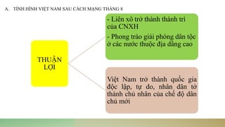 A. TÌNH HÌNH VIỆT NAM SAU CÁCH MẠNG THÁNG 8
THUẬN
LỢI
- Liên xô trở thành thành trì
của CNXH
- Phong trào giải phóng dân tộc
ở các nước thuộc địa dâng cao
Việt Nam trở thành quốc gia
độc lập, tự do, nhân dân tở
thành chủ nhân của chế độ dân
chủ mới
 