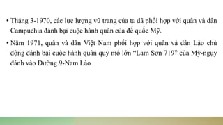• Tháng 3-1970, các lực lượng vũ trang của ta đã phối hợp với quân và dân
Campuchia đánh bại cuộc hành quân của đế quốc Mỹ.
• Năm 1971, quân và dân Việt Nam phối hợp với quân và dân Lào chủ
động đánh bại cuộc hành quân quy mô lớn “Lam Sơn 719” của Mỹ-ngụy
đánh vào Đường 9-Nam Lào
 