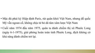 • Mặc đù phải ký Hiệp định Paris, rút quân khỏi Việt Nam, nhưng đế quốc
Mỹ vẫn ngoan cố, không chịu từ bỏ dã tâm xâm lược Việt Nam
• Cuối năm 1974 đầu năm 1975, quân ta đánh chiếm thị xã Phước Long
(ngày 6-1-1975), giải phóng hoàn toàn tỉnh Phước Long, địch không có
khả năng đánh chiếm trở lại.
 