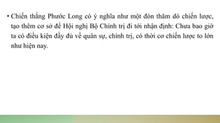 • Chiến thắng Phước Long có ý nghĩa như một đòn thăm dò chiến lược,
tạo thêm cơ sở để Hội nghị Bộ Chính trị đi tới nhận định: Chưa bao giờ
ta có điều kiện đầy đủ về quân sự, chính trị, có thời cơ chiến lược to lớn
như hiện nay.
 