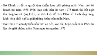 • Bộ Chính trị đề ra quyết tâm chiến lược giải phóng miền Nam với kế
hoạch hai năm 1975-1976 theo tinh thần là: năm 1975 tranh thủ bất ngờ
tấn công lớn và rộng khắp, tạo điều kiện để năm 1976 tiến hành tổng công
kích-tổng khởi nghĩa, giải phóng hoàn toàn miền Nam.
• Bộ Chính trị còn dự kiến nếu thời cơ đến, vào đầu hoặc cuối năm 1975 thì
lập tức giải phóng miền Nam ngay trong năm 1975
 