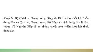• Ý nghĩa: Bộ Chính trị Trung ương Đảng do Bí thư thứ nhất Lê Duẩn
đứng đầu và Quân ủy Trung ương, Bộ Tổng tư lệnh đứng đầu là Đại
tướng Võ Nguyên Giáp đã có những quyết sách chiến lược kịp thời,
đúng đắn
 