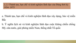 a. Thành tựu, hạn chế và kinh nghiệm lãnh đạo xây dựng, bảo vệ miền
Bắc
b. Ý nghĩa lịch sử và kinh nghiệm lãnh đạo cuộc kháng chiến chống
Mỹ, cứu nước, giải phóng miền Nam, thống nhất Tổ quốc
2.2.3 Thành tựu, hạn chế và kinh nghiệm lãnh đạo của Đảng thời kỳ
1954- 1975
 