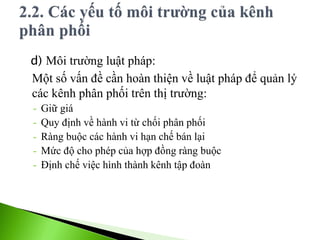 d) Môi trường luật pháp:
Một số vấn đề cần hoàn thiện về luật pháp để quản lý
các kênh phân phối trên thị trường:
- Giữ giá
- Quy định về hành vi từ chối phân phối
- Ràng buộc các hành vi hạn chế bán lại
- Mức độ cho phép của hợp đồng ràng buộc
- Định chế việc hình thành kênh tập đoàn
 