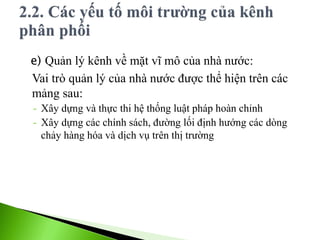e) Quản lý kênh về mặt vĩ mô của nhà nước:
Vai trò quản lý của nhà nước được thể hiện trên các
mảng sau:
- Xây dựng và thực thi hệ thống luật pháp hoàn chỉnh
- Xây dựng các chính sách, đường lối định hướng các dòng
chảy hàng hóa và dịch vụ trên thị trường
 