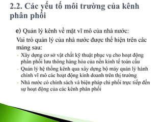 e) Quản lý kênh về mặt vĩ mô của nhà nước:
Vai trò quản lý của nhà nước được thể hiện trên các
mảng sau:
- Xây dựng cơ sở vật chất kỹ thuật phục vụ cho hoạt động
phân phối lưu thông hàng hóa của nền kinh tế toàn cầu
- Quản lý hệ thống kênh qua xây dựng bộ máy quản lý hành
chính vĩ mô các hoạt động kinh doanh trên thị trường
- Nhà nước có chính sách và biện pháp chi phối trực tiếp đến
sự hoạt động của các kênh phân phối
 