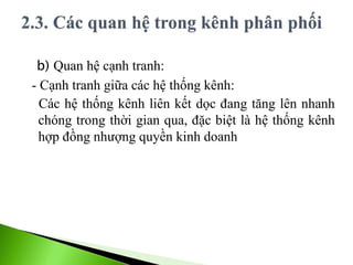 b) Quan hệ cạnh tranh:
- Cạnh tranh giữa các hệ thống kênh:
Các hệ thống kênh liên kết dọc đang tăng lên nhanh
chóng trong thời gian qua, đặc biệt là hệ thống kênh
hợp đồng nhượng quyền kinh doanh
 