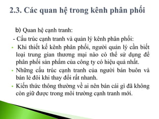 b) Quan hệ cạnh tranh:
- Cấu trúc cạnh tranh và quản lý kênh phân phối:
 Khi thiết kế kênh phân phối, người quản lý cần biết
loại trung gian thương mại nào có thể sử dụng để
phân phối sản phẩm của công ty có hiệu quả nhất.
 Những cấu trúc cạnh tranh của người bán buôn và
bán lẻ đôi khi thay đổi rất nhanh.
 Kiến thức thông thường về ai nên bán cái gì đã không
còn giữ được trong môi trường cạnh tranh mới.
 