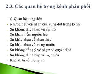 c) Quan hệ xung đột:
• Những nguyên nhân của xung đột trong kênh:
- Sự không thích hợp về vai trò
- Sự khan hiếm nguồn lực
- Sự khác nhau về nhận thức
- Sự khác nhau về mong muốn
- Sự không đồng ý về phạm vi quyết định
- Sự không thích hợp về mục tiêu
- Khó khăn về thông tin
 