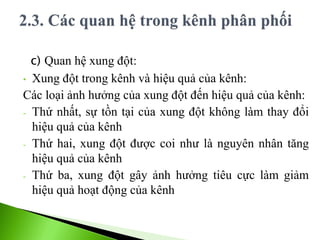 c) Quan hệ xung đột:
• Xung đột trong kênh và hiệu quả của kênh:
Các loại ảnh hưởng của xung đột đến hiệu quả của kênh:
- Thứ nhất, sự tồn tại của xung đột không làm thay đổi
hiệu quả của kênh
- Thứ hai, xung đột được coi như là nguyên nhân tăng
hiệu quả của kênh
- Thứ ba, xung đột gây ảnh hưởng tiêu cực làm giảm
hiệu quả hoạt động của kênh
 