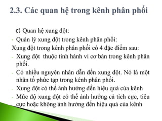 c) Quan hệ xung đột:
• Quản lý xung đột trong kênh phân phối:
Xung đột trong kênh phân phối có 4 đặc điểm sau:
- Xung đột thuộc tính hành vi cơ bản trong kênh phân
phối.
- Có nhiều nguyên nhân dẫn đến xung đột. Nó là một
nhân tố phức tạp trong kênh phân phối.
- Xung đột có thể ảnh hưởng đến hiệu quả của kênh
- Mức độ xung đột có thể ảnh hưởng cả tích cực, tiêu
cực hoặc không ảnh hưởng đến hiệu quả của kênh
 