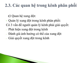 c) Quan hệ xung đột:
• Quản lý xung đột trong kênh phân phối:
Có 3 vấn đề người quản lý kênh phải giải quyết:
- Phát hiện xung đột trong kênh
- Đánh giá ảnh hưởng có thể của xung đột
- Giải quyết xung đột trong kênh
 