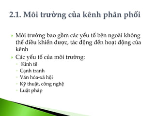  Môi trường bao gồm các yếu tố bên ngoài không
thể điều khiển được, tác động đến hoạt động của
kênh
 Các yếu tố của môi trường:
◦ Kinh tế
◦ Cạnh tranh
◦ Văn hóa-xã hội
◦ Kỹ thuật, công nghệ
◦ Luật pháp
 