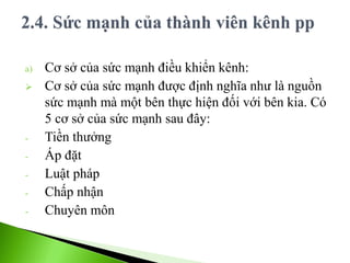 a) Cơ sở của sức mạnh điều khiển kênh:
 Cơ sở của sức mạnh được định nghĩa như là nguồn
sức mạnh mà một bên thực hiện đối với bên kia. Có
5 cơ sở của sức mạnh sau đây:
- Tiền thưởng
- Áp đặt
- Luật pháp
- Chấp nhận
- Chuyên môn
 