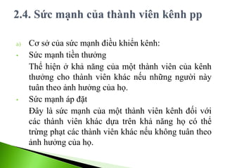a) Cơ sở của sức mạnh điều khiển kênh:
• Sức mạnh tiền thưởng
Thể hiện ở khả năng của một thành viên của kênh
thưởng cho thành viên khác nếu những người này
tuân theo ảnh hưởng của họ.
• Sức mạnh áp đặt
Đây là sức mạnh của một thành viên kênh đối với
các thành viên khác dựa trên khả năng họ có thể
trừng phạt các thành viên khác nếu không tuân theo
ảnh hưởng của họ.
 