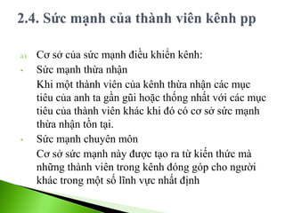 a) Cơ sở của sức mạnh điều khiển kênh:
• Sức mạnh thừa nhận
Khi một thành viên của kênh thừa nhận các mục
tiêu của anh ta gần gũi hoặc thống nhất với các mục
tiêu của thành viên khác khi đó có cơ sở sức mạnh
thừa nhận tồn tại.
• Sức mạnh chuyên môn
Cơ sở sức mạnh này được tạo ra từ kiến thức mà
những thành viên trong kênh đóng góp cho người
khác trong một số lĩnh vực nhất định
 