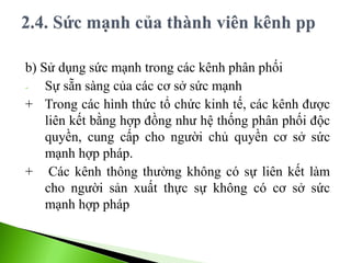 b) Sử dụng sức mạnh trong các kênh phân phối
- Sự sẵn sàng của các cơ sở sức mạnh
+ Trong các hình thức tổ chức kinh tế, các kênh được
liên kết bằng hợp đồng như hệ thống phân phối độc
quyền, cung cấp cho người chủ quyền cơ sở sức
mạnh hợp pháp.
+ Các kênh thông thường không có sự liên kết làm
cho người sản xuất thực sự không có cơ sở sức
mạnh hợp pháp
 