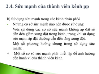 b) Sử dụng sức mạnh trong các kênh phân phối
• Những cơ sở sức mạnh nào nên được sử dụng:
Việc sử dụng các cơ sở sức mạnh không áp đặt sẽ
dẫn đến giảm xung đột trong kênh, trong khi sử dụng
sức mạnh áp đặt thường dẫn đến tăng xung đột.
Một số phương hướng chung trong sử dụng sức
mạnh:
+ Một số cơ sở sức mạnh phải thiết lập để ảnh hưởng
đến hành vi của thành viên kênh
 