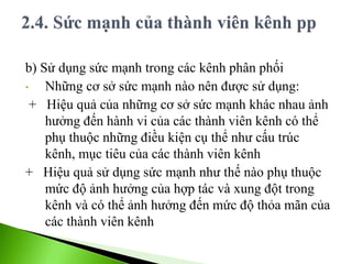 b) Sử dụng sức mạnh trong các kênh phân phối
• Những cơ sở sức mạnh nào nên được sử dụng:
+ Hiệu quả của những cơ sở sức mạnh khác nhau ảnh
hưởng đến hành vi của các thành viên kênh có thể
phụ thuộc những điều kiện cụ thể như cấu trúc
kênh, mục tiêu của các thành viên kênh
+ Hiệu quả sử dụng sức mạnh như thế nào phụ thuộc
mức độ ảnh hưởng của hợp tác và xung đột trong
kênh và có thể ảnh hưởng đến mức độ thỏa mãn của
các thành viên kênh
 