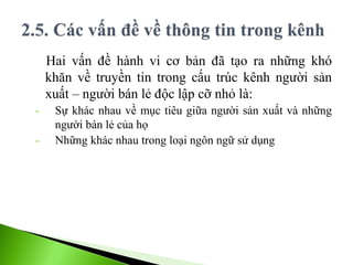 Hai vấn đề hành vi cơ bản đã tạo ra những khó
khăn về truyền tin trong cấu trúc kênh người sản
xuất – người bán lẻ độc lập cỡ nhỏ là:
- Sự khác nhau về mục tiêu giữa người sản xuất và những
người bán lẻ của họ
- Những khác nhau trong loại ngôn ngữ sử dụng
 
