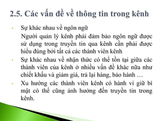 • Sự khác nhau về ngôn ngữ
Người quản lý kênh phải đảm bảo ngôn ngữ được
sử dụng trong truyền tin qua kênh cần phải được
hiểu đúng bởi tất cả các thành viên kênh
• Sự khác nhau về nhận thức có thể tồn tại giữa các
thành viên của kênh ở nhiều vấn đề khác nữa như
chiết khấu và giảm giá, trả lại hàng, bảo hành …
• Xu hướng các thành viên kênh có hành vi giữ bí
mật có thể cũng ảnh hưởng đến truyền tin trong
kênh.
 