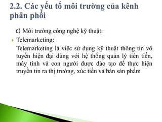 c) Môi trường công nghệ kỹ thuật:
 Telemarketing:
Telemarketing là việc sử dụng kỹ thuật thông tin vô
tuyến hiện đại dùng với hệ thống quản lý tiên tiến,
máy tính và con người được đào tạo để thực hiện
truyền tin ra thị trường, xúc tiến và bán sản phẩm
 
