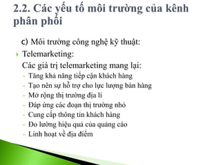 c) Môi trường công nghệ kỹ thuật:
 Telemarketing:
Các giá trị telemarketing mang lại:
- Tăng khả năng tiếp cận khách hàng
- Tạo nên sự hỗ trợ cho lực lượng bán hàng
- Mở rộng thị trường địa lí
- Đáp ứng các đoạn thị trường nhỏ
- Cung cấp thông tin khách hàng
- Đo lường hiệu quả của quảng cáo
- Linh hoạt về địa điểm
 