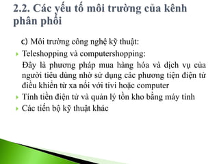c) Môi trường công nghệ kỹ thuật:
 Teleshopping và computershopping:
Đây là phương pháp mua hàng hóa và dịch vụ của
người tiêu dùng nhờ sử dụng các phương tiện điện tử
điều khiển từ xa nối với tivi hoặc computer
 Tính tiền điện tử và quản lý tồn kho bằng máy tính
 Các tiến bộ kỹ thuật khác
 