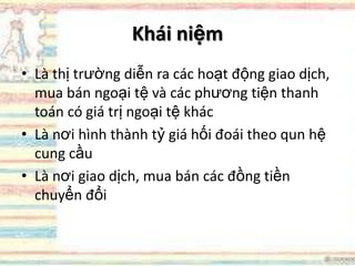 Khái niệm
• Là thị trường diễn ra các hoạt động giao dịch,
mua bán ngoại tệ và các phương tiện thanh
toán có giá trị ngoại tệ khác
• Là nơi hình thành tỷ giá hối đoái theo qun hệ
cung cầu
• Là nơi giao dịch, mua bán các đồng tiền
chuyển đổi
 