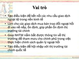 Vai trò
• Tạo điều kiện để kết nối các nhu cầu giao dịch
ngoại tệ trong nền kinh tế
• Làm cho các giao dịch mua bán trao đổi ngoại hối
đi vào nề nếp, ổn định, góp phần ổn định thị
trường tài chính
• Giúp NHTW nắm bắt được thông tin về thị
trường để tham mưu cho chính phủ trong việc
thực hiện chính sách quản lý ngoại hối
• Tạo điều kiện để hội nhập với thị trường tài
chính quốc tế
 
