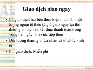 Giao dịch giao ngay
• Là giao dịch hai bên thực hiện mua bán một
lượng ngoại tệ theo tỷ giá giao ngay tại thời
điểm giao dịch và kết thúc thanh toán trong
vòng hai ngày làm việc tiếp theo
• Đối tượng tham gia: Cá nhân và tổ chức kinh
tế
• Phí giao dịch: Miễn phí
 