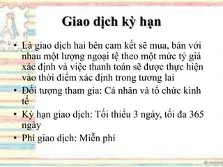 Giao dịch kỳ hạn
• Là giao dịch hai bên cam kết sẽ mua, bán với
nhau một lượng ngoại tệ theo một mức tỷ giá
xác định và việc thanh toán sẽ được thực hiện
vào thời điểm xác định trong tương lai
• Đối tượng tham gia: Cá nhân và tổ chức kinh
tế
• Kỳ hạn giao dịch: Tối thiểu 3 ngày, tối đa 365
ngày
• Phí giao dịch: Miễn phí
 
