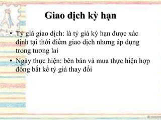 Giao dịch kỳ hạn
• Tỷ giá giao dịch: là tỷ giá kỳ hạn được xác
định tại thời điểm giao dịch nhưng áp dụng
trong tương lai
• Ngày thực hiện: bên bán và mua thực hiện hợp
đồng bất kể tỷ giá thay đổi
 