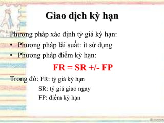 Giao dịch kỳ hạn
Phương pháp xác định tỷ giá kỳ hạn:
• Phương pháp lãi suất: ít sử dụng
• Phương pháp điểm kỳ hạn:
FR = SR +/- FP
Trong đó: FR: tỷ giá kỳ hạn
SR: tỷ giá giao ngay
FP: điểm kỳ hạn
 