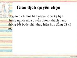 Giao dịch quyền chọn
• Là giao dịch mua bán ngoại tệ có kỳ hạn
nhưng người mua quyền chọn (khách hàng)
không bắt buộc phải thực hiện hợp đồng đã ký
kết
 