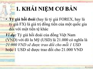 1. KHÁI NIỆM CƠ BẢN
• Tỷ giá hối đoái (hay là tỷ giá FOREX, hay là
tỷ giá FX) là giá trị đồng tiền của một quốc gia
đối với một tiền tệ khác
Ví dụ: Tỷ giá hối đoái của đồng Việt Nam
(VND) với đô la Mỹ (USD) là 21.000 có nghĩa là
21.000 VND sẽ được trao đổi cho mỗi 1 USD
hoặc 1 USD sẽ được trao đổi cho 21.000 VND
 