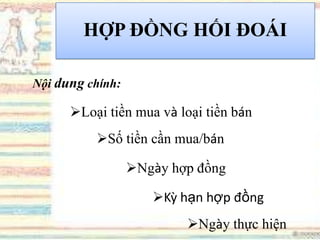 HỢP ĐỒNG HỐI ĐOÁI
Nội dung chính:
Loại tiền mua và loại tiền bán
Số tiền cần mua/bán
Ngày hợp đồng
Kỳ hạn hợp đồng
Ngày thực hiện
 