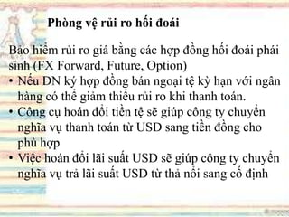 Phòng vệ rủi ro hối đoái
Bảo hiểm rủi ro giá bằng các hợp đồng hối đoái phái
sinh (FX Forward, Future, Option)
• Nếu DN ký hợp đồng bán ngoại tệ kỳ hạn với ngân
hàng có thể giảm thiểu rủi ro khi thanh toán.
• Công cụ hoán đổi tiền tệ sẽ giúp công ty chuyển
nghĩa vụ thanh toán từ USD sang tiền đồng cho
phù hợp
• Việc hoán đổi lãi suất USD sẽ giúp công ty chuyển
nghĩa vụ trả lãi suất USD từ thả nổi sang cố định
 