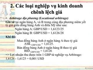 2. Các loại nghiệp vụ kinh doanh
chênh lệch giá
• Arbitrage địa phương (Locational arbitrage)
Giả sử tại ngân hàng A, và B trong cùng địa phương niêm yết
tỷ giá giữa đồng bảng Anh và đôla Mỹ như sau:
Ngân hàng A: GBP/USD = 1,6123/25
Ngân hàng B: GBP/USD = 1,6126/28
Khi đó:
Mua đồng bảng Anh ở ngân hàng A theo tỷ giá
ASK GBP/USD = 1,6125.
Bán đồng bảng Anh ở ngân hàng B theo tỷ giá
BID GBP/USD = 1,6126
=> Lợi nhuận thu được trên 1 GBP từ nghiệp vụ Arbitrage:
1,6126 - 1,6125 = 0,001 USD
 