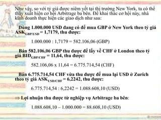 Như vậy, so với tỷ giá được niêm yết tại thị trường New York, ta có thể
thấy xuất hiện cơ hội Arbitrage ba bên. Để khai thác cơ hội này, nhà
kinh doanh thực hiện các giao dịch như sau:
Dùng 1.000.000 USD đang có để mua GBP ở New York theo tỷ giá
ASKGBP/USD = 1,7179, thu đƣợc:
1.000.000 : 1,7179 = 582.106,06 (GBP)
Bán 582.106,06 GBP thu đƣợc để lấy về CHF ở London theo tỷ
giá BIDGBP/CHF = 11,64, thu đƣợc:
582.106,06 x 11,64 = 6.775.714,54 (CHF)
Bán 6.775.714,54 CHF vừa thu đƣợc để mua lại USD ở Zurich
theo tỷ giá ASKUSD/CHF = 6,2242, thu đƣợc:
6.775.714,54 : 6,2242 = 1.088.608,10 (USD)
Lợi nhuận thu đƣợc từ nghiệp vụ Arbitrage ba bên:
1.088.608,10 – 1.000.000 = 88.608,10 (USD)
 