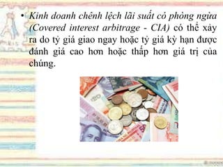 • Kinh doanh chênh lệch lãi suất có phòng ngừa
(Covered interest arbitrage - CIA) có thể xảy
ra do tỷ giá giao ngay hoặc tỷ giá kỳ hạn được
đánh giá cao hơn hoặc thấp hơn giá trị của
chúng.
 