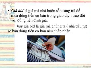 • Giá bid là giá mà nhà buôn sẵn sàng trả để
mua đồng tiền cơ bản trong giao dịch trao đổi
với đồng tiền định giá.
hay giá bid là giá mà chúng ta ( nhà đầu tư)
sẽ bán đồng tiền cơ bản nếu chấp nhận.
 