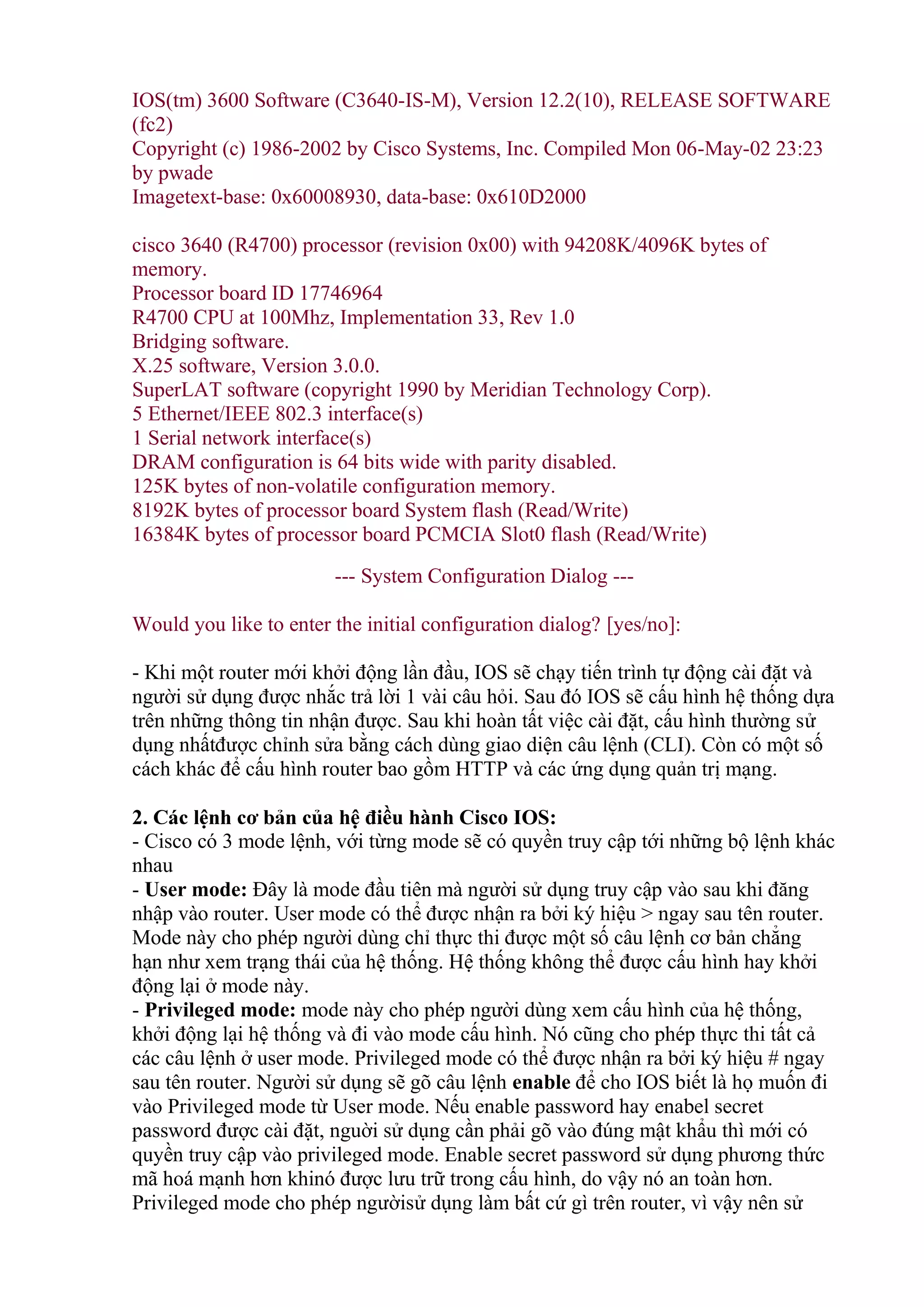IOS(tm) 3600 Software (C3640-IS-M), Version 12.2(10), RELEASE SOFTWARE
(fc2)
Copyright (c) 1986-2002 by Cisco Systems, Inc. Compiled Mon 06-May-02 23:23
by pwade
Imagetext-base: 0x60008930, data-base: 0x610D2000
cisco 3640 (R4700) processor (revision 0x00) with 94208K/4096K bytes of
memory.
Processor board ID 17746964
R4700 CPU at 100Mhz, Implementation 33, Rev 1.0
Bridging software.
X.25 software, Version 3.0.0.
SuperLAT software (copyright 1990 by Meridian Technology Corp).
5 Ethernet/IEEE 802.3 interface(s)
1 Serial network interface(s)
DRAM configuration is 64 bits wide with parity disabled.
125K bytes of non-volatile configuration memory.
8192K bytes of processor board System flash (Read/Write)
16384K bytes of processor board PCMCIA Slot0 flash (Read/Write)
--- System Configuration Dialog ---
Would you like to enter the initial configuration dialog? [yes/no]:
- Khi một router mới khởi động lần đầu, IOS sẽ chạy tiến trình tự động cài đặt và
người sử dụng được nhắc trả lời 1 vài câu hỏi. Sau đó IOS sẽ cấu hình hệ thống dựa
trên những thông tin nhận được. Sau khi hoàn tất việc cài đặt, cấu hình thường sử
dụng nhấtđược chỉnh sửa bằng cách dùng giao diện câu lệnh (CLI). Còn có một số
cách khác để cấu hình router bao gồm HTTP và các ứng dụng quản trị mạng.
2. ủa hệ điều hành Cisco IOS:
- Cisco có 3 mode lệnh, với từng mode sẽ có quyền truy cập tới những bộ lệnh khác
nhau
- User mode: Đây là mode đầu tiên mà người sử dụng truy cập vào sau khi đăng
nhập vào router. User mode có thể được nhận ra bởi ký hiệu > ngay sau tên router.
Mode này cho phép người dùng chỉ thực thi được một số câu lệnh cơ bản chẳng
hạn như xem trạng thái của hệ thống. Hệ thống không thể được cấu hình hay khởi
động lại ở mode này.
- Privileged mode: mode này cho phép người dùng xem cấu hình của hệ thống,
khởi động lại hệ thống và đi vào mode cấu hình. Nó cũng cho phép thực thi tất cả
các câu lệnh ở user mode. Privileged mode có thể được nhận ra bởi ký hiệu # ngay
sau tên router. Người sử dụng sẽ gõ câu lệnh enable để cho IOS biết là họ muốn đi
vào Privileged mode từ User mode. Nếu enable password hay enabel secret
password được cài đặt, nguời sử dụng cần phải gõ vào đúng mật khẩu thì mới có
quyền truy cập vào privileged mode. Enable secret password sử dụng phương thức
mã hoá mạnh hơn khinó được lưu trữ trong cấu hình, do vậy nó an toàn hơn.
Privileged mode cho phép ngườisử dụng làm bất cứ gì trên router, vì vậy nên sử
 