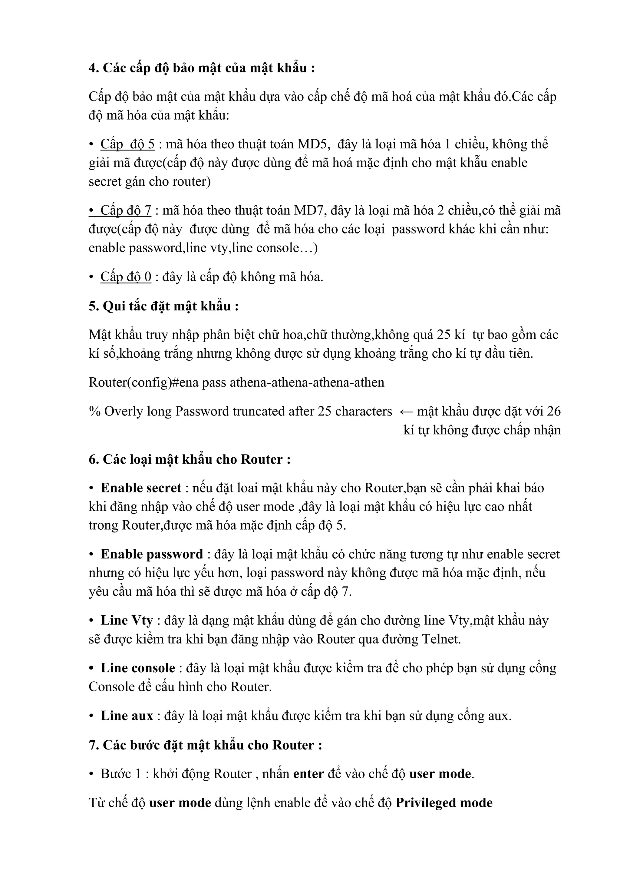 4. Các cấp độ bảo mật của mật khẩu :
Cấp độ bảo mật của mật khẩu dựa vào cấp chế độ mã hoá của mật khẩu đó.Các cấp
độ mã hóa của mật khẩu:
• Cấp độ 5 : mã hóa theo thuật toán MD5, đây là loại mã hóa 1 chiều, không thể
giải mã được(cấp độ này được dùng để mã hoá mặc định cho mật khẫu enable
secret gán cho router)
• Cấp độ 7 : mã hóa theo thuật toán MD7, đây là loại mã hóa 2 chiều,có thể giải mã
được(cấp độ này được dùng để mã hóa cho các loại password khác khi cần như:
enable password,line vty,line console…)
• Cấp độ 0 : đây là cấp độ không mã hóa.
5. Qui tắc đặt mật khẩu :
Mật khẩu truy nhập phân biệt chữ hoa,chữ thường,không quá 25 kí tự bao gồm các
kí số,khoảng trắng nhưng không được sử dụng khoảng trắng cho kí tự đầu tiên.
Router(config)#ena pass athena-athena-athena-athen
% Overly long Password truncated after 25 characters ← mật khẩu được đặt với 26
kí tự không được chấp nhận
6. Các loại mật khẩu cho Router :
• Enable secret : nếu đặt loai mật khẩu này cho Router,bạn sẽ cần phải khai báo
khi đăng nhập vào chế độ user mode ,đây là loại mật khẩu có hiệu lực cao nhất
trong Router,được mã hóa mặc định cấp độ 5.
• Enable password : đây là loại mật khẩu có chức năng tương tự như enable secret
nhưng có hiệu lực yếu hơn, loại password này không được mã hóa mặc định, nếu
yêu cầu mã hóa thì sẽ được mã hóa ở cấp độ 7.
• Line Vty : đây là dạng mật khẩu dùng để gán cho đường line Vty,mật khẩu này
sẽ được kiểm tra khi bạn đăng nhập vào Router qua đường Telnet.
• Line console : đây là loại mật khẩu được kiểm tra để cho phép bạn sử dụng cổng
Console để cấu hình cho Router.
• Line aux : đây là loại mật khẩu được kiểm tra khi bạn sử dụng cổng aux.
7. Các bước đặt mật khẩu cho Router :
• Bước 1 : khởi động Router , nhấn enter để vào chế độ user mode.
Từ chế độ user mode dùng lệnh enable để vào chế độ Privileged mode
 