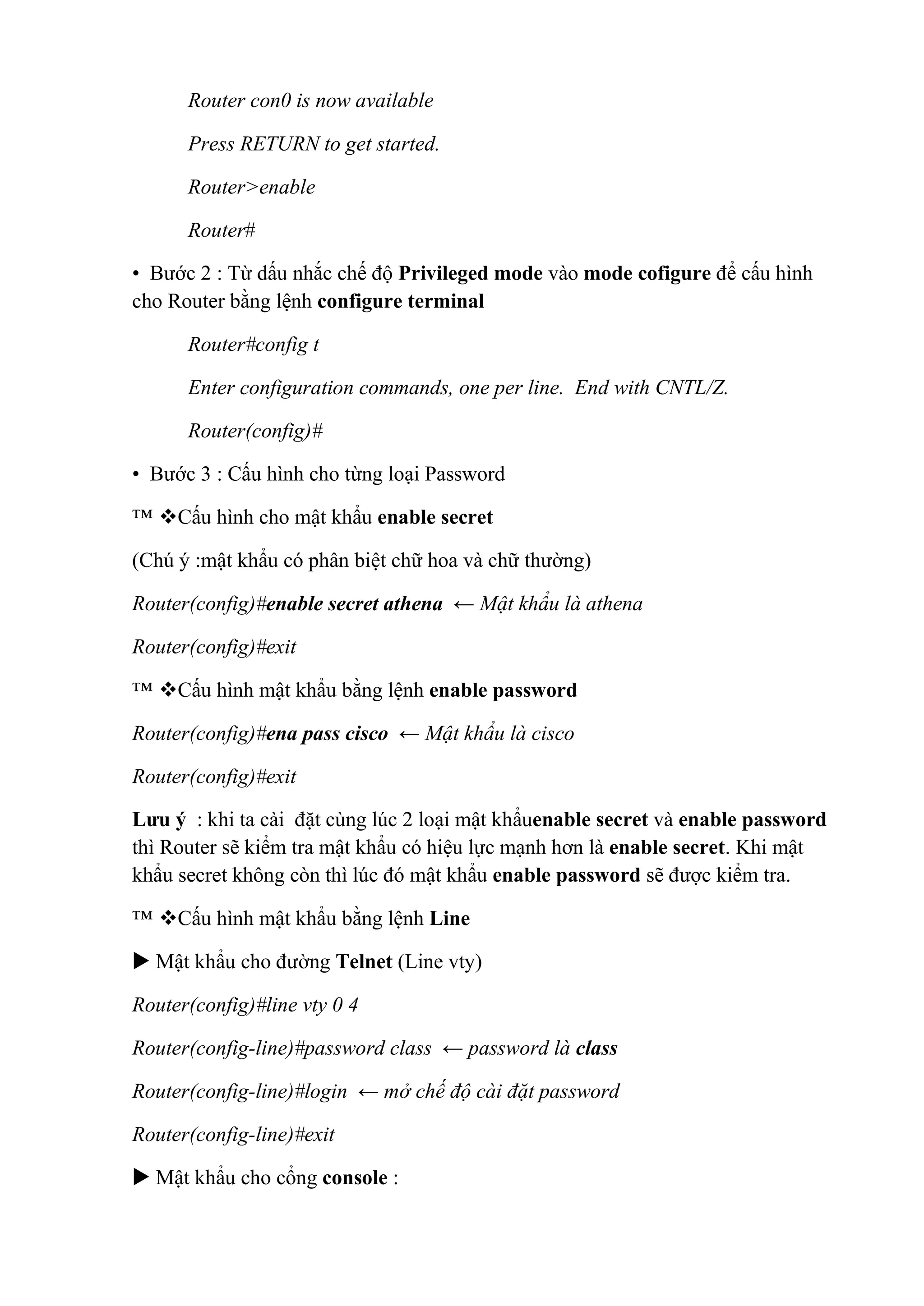 Router con0 is now available
Press RETURN to get started.
Router>enable
Router#
• Bước 2 : Từ dấu nhắc chế độ Privileged mode vào mode cofigure để cấu hình
cho Router bằng lệnh configure terminal
Router#config t
Enter configuration commands, one per line. End with CNTL/Z.
Router(config)#
• Bước 3 : Cấu hình cho từng loại Password
™ Cấu hình cho mật khẩu enable secret
(Chú ý :mật khẩu có phân biệt chữ hoa và chữ thường)
Router(config)#enable secret athena ← Mật khẩu là athena
Router(config)#exit
™ Cấu hình mật khẩu bằng lệnh enable password
Router(config)#ena pass cisco ← Mật khẩu là cisco
Router(config)#exit
Lưu ý : khi ta cài đặt cùng lúc 2 loại mật khẩuenable secret và enable password
thì Router sẽ kiểm tra mật khẩu có hiệu lực mạnh hơn là enable secret. Khi mật
khẩu secret không còn thì lúc đó mật khẩu enable password sẽ được kiểm tra.
™ Cấu hình mật khẩu bằng lệnh Line
 Mật khẩu cho đường Telnet (Line vty)
Router(config)#line vty 0 4
Router(config-line)#password class ← password là class
Router(config-line)#login ← mở chế độ cài đặt password
Router(config-line)#exit
 Mật khẩu cho cổng console :
 